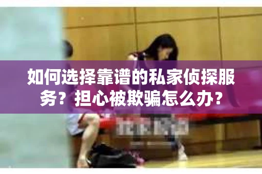 如何选择靠谱的私家侦探服务？担心被欺骗怎么办？