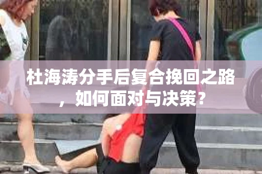 杜海涛分手后复合挽回之路，如何面对与决策？