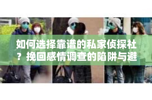 如何选择靠谱的私家侦探社？挽回感情调查的陷阱与避坑指南