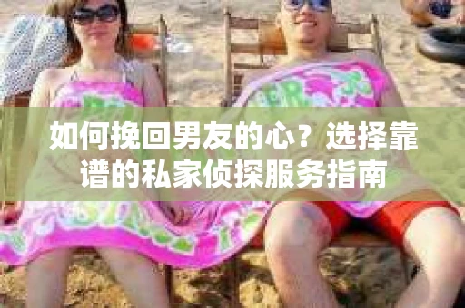 如何挽回男友的心？选择靠谱的私家侦探服务指南