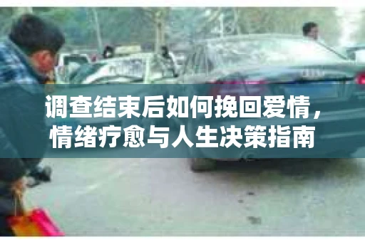 调查结束后如何挽回爱情,情绪疗愈与人生决策指南 调查结束后如何挽回爱情,情绪疗愈与人生决策指南