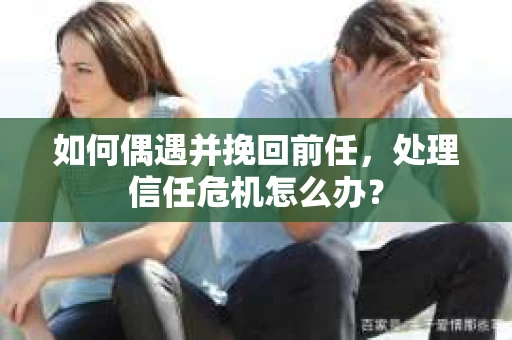 如何偶遇并挽回前任，处理信任危机怎么办？