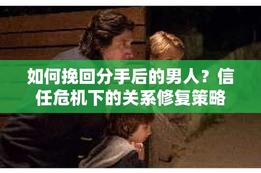 如何挽回分手后的男人？信任危机下的关系修复策略