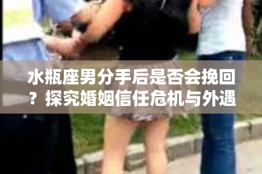 水瓶座男分手后是否会挽回？探究婚姻信任危机与外遇嫌疑的应对策略