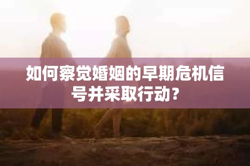 如何察觉婚姻的早期危机信号并采取行动？