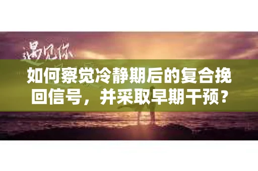 如何察觉冷静期后的复合挽回信号，并采取早期干预？