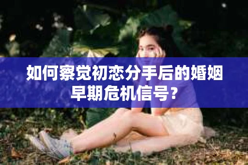 如何察觉初恋分手后的婚姻早期危机信号？