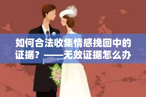 如何合法收集情感挽回中的证据？——无效证据怎么办？