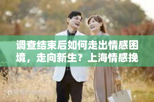 调查结束后如何走出情感困境，走向新生？上海情感挽回婚姻公司给出的专业建议