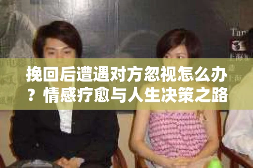 挽回后遭遇对方忽视怎么办？情感疗愈与人生决策之路