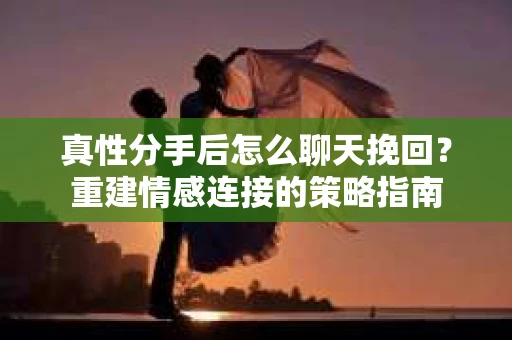 真性分手后怎么聊天挽回？重建情感连接的策略指南