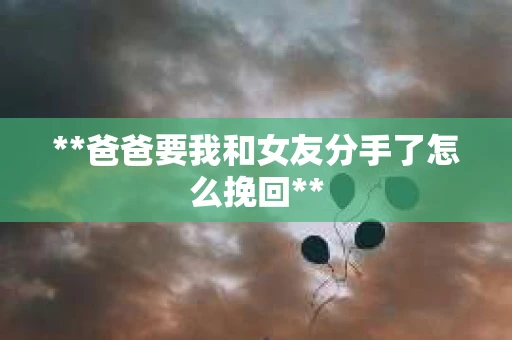 **爸爸要我和女友分手了怎么挽回** **爸爸要我和女友分手了怎么挽回**