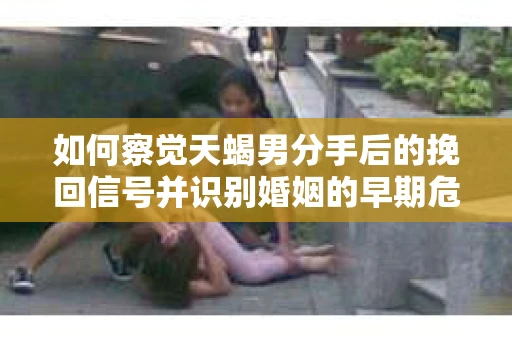 如何察觉天蝎男分手后的挽回信号并识别婚姻的早期危机？怎么办？