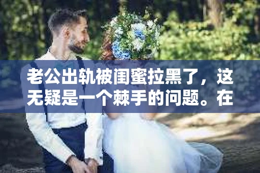 老公出轨被闺蜜拉黑了，这无疑是一个棘手的问题。在这个问题上，我想要和大家分享一下我的看法和经历，希望能给大家带来一些启示。