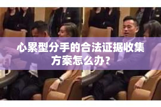 心累型分手的合法证据收集方案怎么办? 心累型分手的合法证据收集方案怎么办?