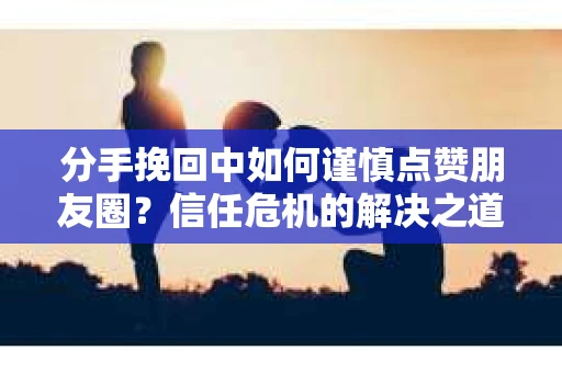 分手挽回中如何谨慎点赞朋友圈?信任危机的解决之道 分手挽回中如何谨慎点赞朋友圈?信任危机的解决之道
