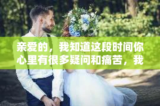 亲爱的，我知道这段时间你心里有很多疑问和痛苦，我也一样。我们在一起的时光，有欢笑也有泪水，那些美好的回忆，我永远都不会忘记。今天，我想通过这条短信，向你表达我的一些想法。