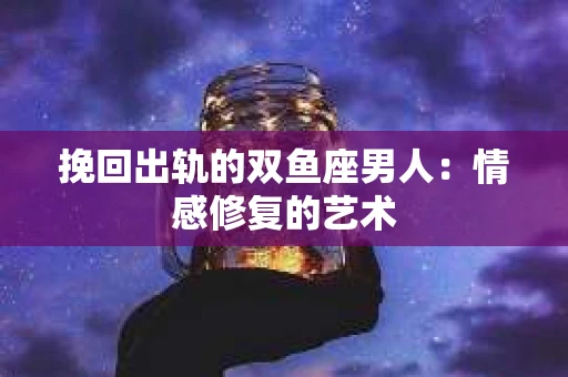 挽回出轨的双鱼座男人：情感修复的艺术