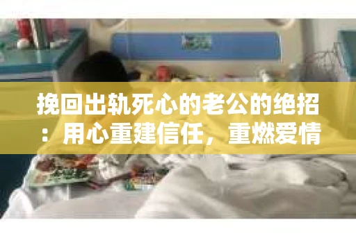 挽回出轨死心的老公的绝招：用心重建信任，重燃爱情火花
