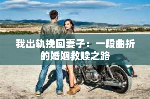 我出轨挽回妻子：一段曲折的婚姻救赎之路