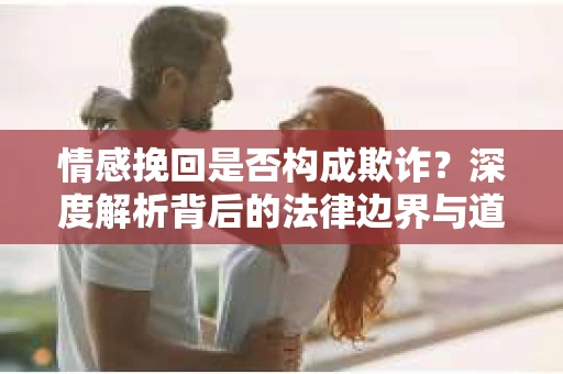情感挽回是否构成欺诈？深度解析背后的法律边界与道德伦理