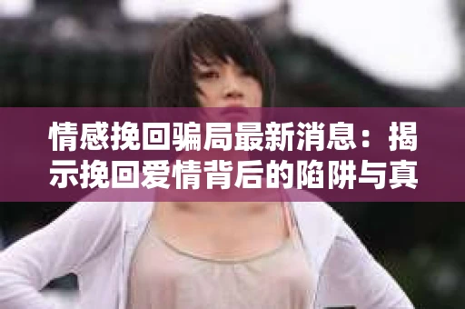 情感挽回骗局最新消息：揭示挽回爱情背后的陷阱与真相