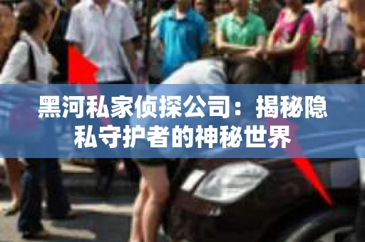 黑河私家侦探公司：揭秘隐私守护者的神秘世界