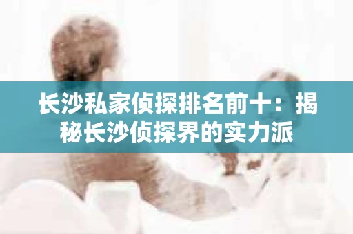 长沙私家侦探排名前十：揭秘长沙侦探界的实力派