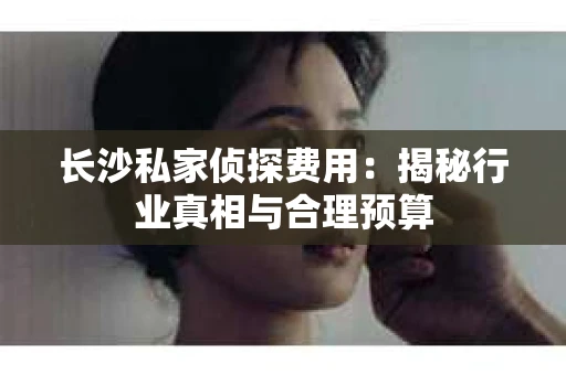 长沙私家侦探费用：揭秘行业真相与合理预算