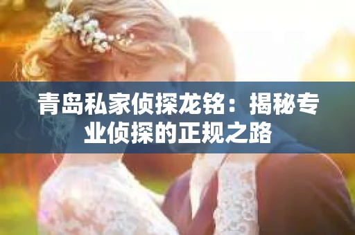 青岛私家侦探龙铭：揭秘专业侦探的正规之路