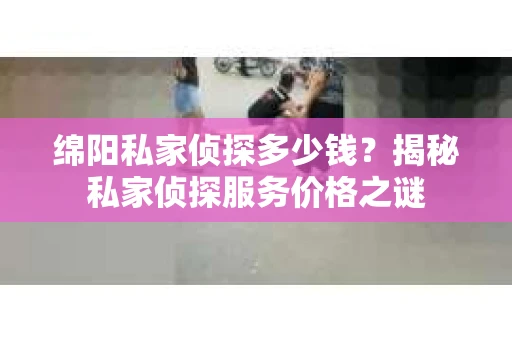 绵阳私家侦探多少钱？揭秘私家侦探服务价格之谜