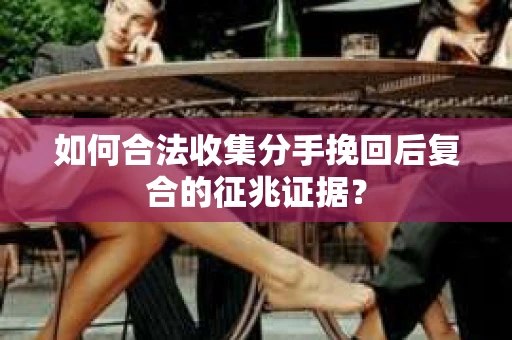 如何合法收集分手挽回后复合的征兆证据？
