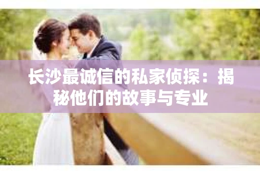 长沙最诚信的私家侦探：揭秘他们的故事与专业