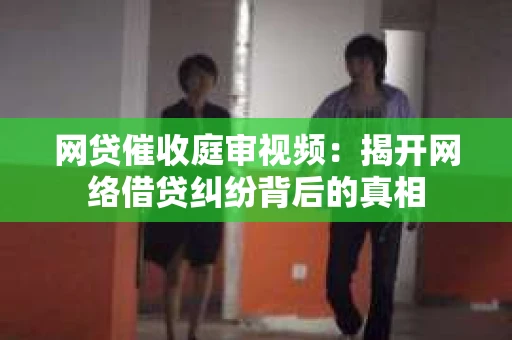 网贷催收庭审视频：揭开网络借贷纠纷背后的真相