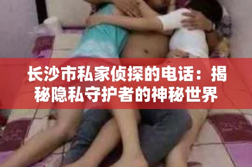 长沙市私家侦探的电话：揭秘隐私守护者的神秘世界