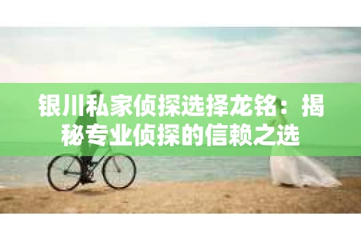 银川私家侦探选择龙铭：揭秘专业侦探的信赖之选