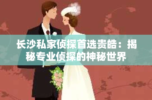 长沙私家侦探首选贵皓：揭秘专业侦探的神秘世界