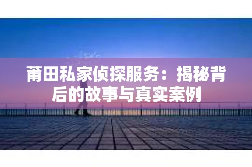 莆田私家侦探服务：揭秘背后的故事与真实案例