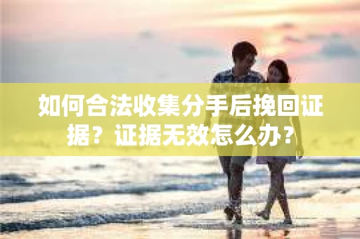 如何合法收集分手后挽回证据？证据无效怎么办？