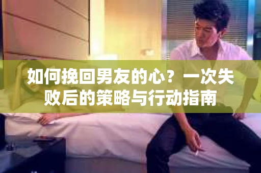 如何挽回男友的心？一次失败后的策略与行动指南