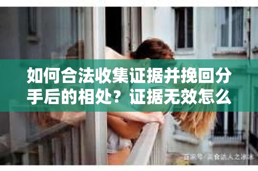 如何合法收集证据并挽回分手后的相处？证据无效怎么办？