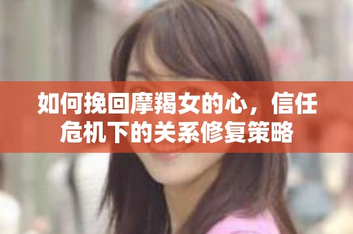 如何挽回摩羯女的心,信任危机下的关系修复策略 如何挽回摩羯女的心,信任危机下的关系修复策略