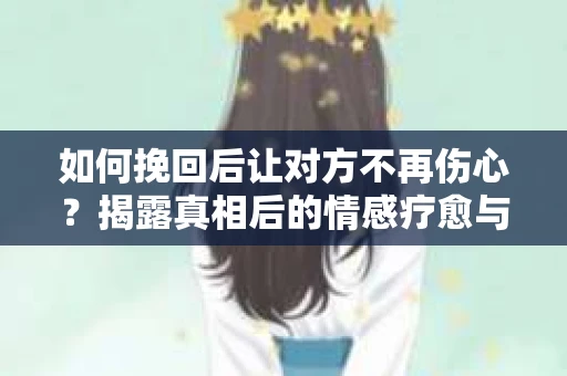 如何挽回后让对方不再伤心?揭露真相后的情感疗愈与前行计划 如何挽回后让对方不再伤心?揭露真相后的情感疗愈与前行计划