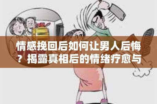 情感挽回后如何让男人后悔？揭露真相后的情绪疗愈与人生决策