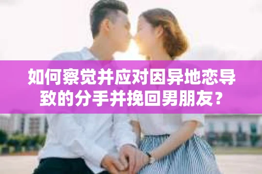 如何察觉并应对因异地恋导致的分手并挽回男朋友？