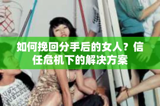 如何挽回分手后的女人？信任危机下的解决方案