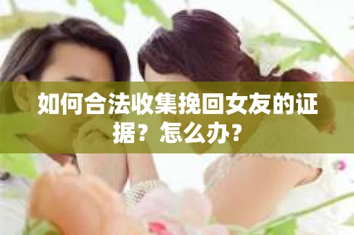 如何合法收集挽回女友的证据？怎么办？