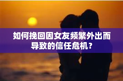 如何挽回因女友频繁外出而导致的信任危机？