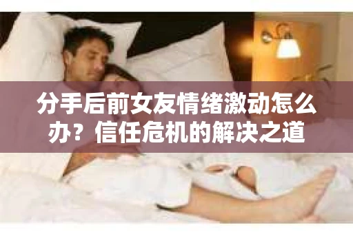 分手后前女友情绪激动怎么办？信任危机的解决之道