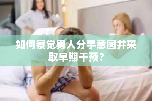 如何察觉男人分手意图并采取早期干预？